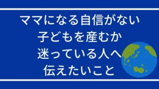 ママになる自信がない・子どもを産むか迷っている人へ伝えたいこと。